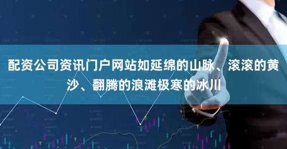 配资公司资讯门户网站如延绵的山脉、滚滚的黄沙、翻腾的浪滩极寒的冰川