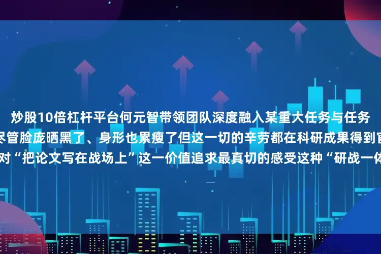 炒股10倍杠杆平台何元智带领团队深度融入某重大任务与任务部队官兵同吃同住、并肩作战尽管脸庞晒黑了、身形也累瘦了但这一切的辛劳都在科研成果得到官兵广泛认可的那一刻化作了对“把论文写在战场上”这一价值追求最真切的感受这种“研战一体”的工作模式不仅加速了科研成果向战斗力转化也锤炼出了一支懂作战、为打赢的科研铁军多年来何元智培养出了一支包括多名型号总师在内的创新团队完成30余项重点科研项目团队先后获得国家
