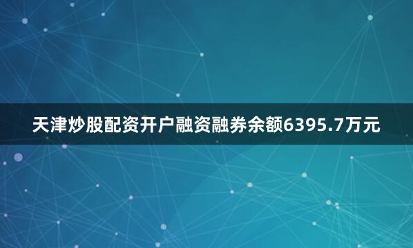 天津炒股配资开户融资融券余额6395.7万元