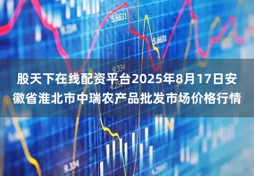 股天下在线配资平台2025年8月17日安徽省淮北市中瑞农产品批发市场价格行情