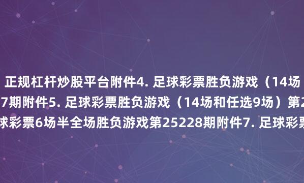正规杠杆炒股平台　　附件4. 足球彩票胜负游戏（14场和任选9场）第25177期　　附件5. 足球彩票胜负游戏（14场和任选9场）第25178期　　附件6. 足球彩票6场半全场胜负游戏第25228期　　附件7. 足球彩票6场半全场胜负游戏第25229期　　附件8. 足球彩票6场半全场胜负游戏第25230期　　附件9. 足球彩票6场半全场胜负游戏第25231期　　附件10. 足球彩票6场半全场胜负游